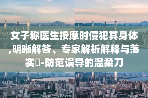 女子稱醫(yī)生按摩時(shí)侵犯其身體,明晰解答、專家解析解釋與落實(shí)?-防范誤導(dǎo)的溫柔刀