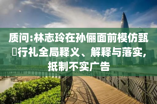 質(zhì)問(wèn):林志玲在孫儷面前模仿甄嬛行禮全局釋義、解釋與落實(shí),抵制不實(shí)廣告