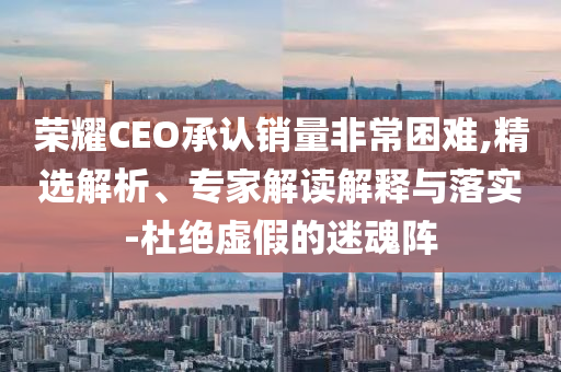 榮耀CEO承認銷量非常困難,精選解析、專家解讀解釋與落實-杜絕虛假的迷魂陣