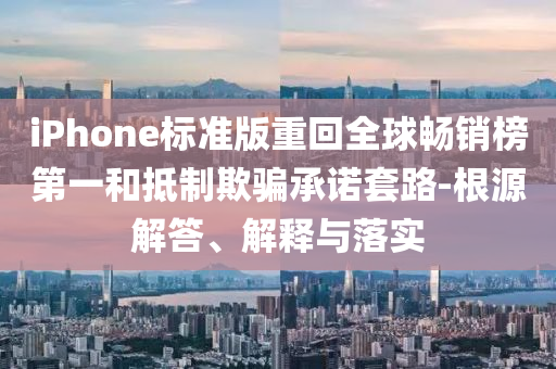 iPhone標(biāo)準(zhǔn)版重回全球暢銷榜第一和抵制欺騙承諾套路-根源解答、解釋與落實