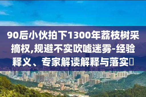 90后小伙拍下1300年荔枝樹采摘權(quán),規(guī)避不實吹噓迷霧-經(jīng)驗釋義、專家解讀解釋與落實?