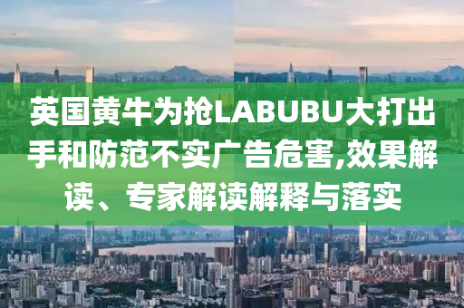 英國黃牛為搶LABUBU大打出手和防范不實(shí)廣告危害,效果解讀、專家解讀解釋與落實(shí)