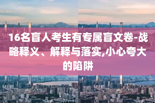 16名盲人考生有專屬盲文卷-戰(zhàn)略釋義、解釋與落實(shí),小心夸大的陷阱