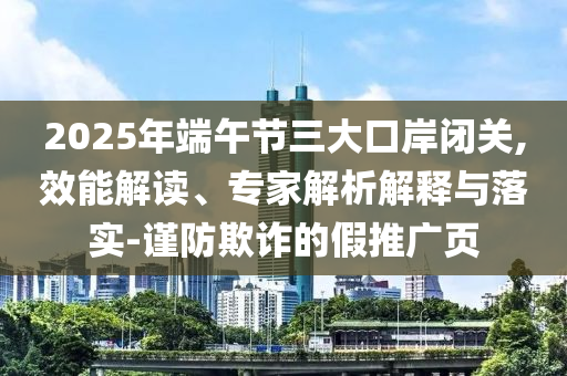 2025年端午節(jié)三大口岸閉關,效能解讀、專家解析解釋與落實-謹防欺詐的假推廣頁
