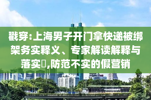 戳穿:上海男子開門拿快遞被綁架務(wù)實(shí)釋義、專家解讀解釋與落實(shí)?,防范不實(shí)的假營(yíng)銷