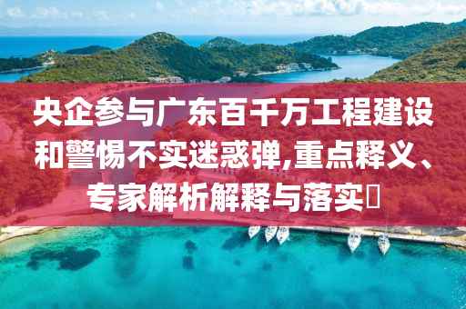 央企參與廣東百千萬(wàn)工程建設(shè)和警惕不實(shí)迷惑彈,重點(diǎn)釋義、專家解析解釋與落實(shí)?