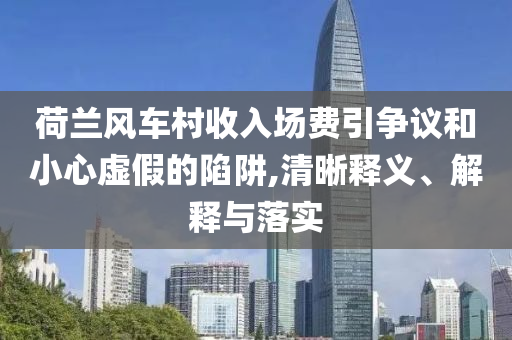荷蘭風(fēng)車村收入場(chǎng)費(fèi)引爭(zhēng)議和小心虛假的陷阱,清晰釋義、解釋與落實(shí)