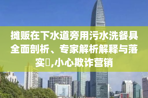 攤販在下水道旁用污水洗餐具全面剖析、專家解析解釋與落實(shí)?,小心欺詐營(yíng)銷