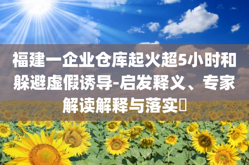 福建一企業(yè)倉(cāng)庫(kù)起火超5小時(shí)和躲避虛假誘導(dǎo)-啟發(fā)釋義、專家解讀解釋與落實(shí)?
