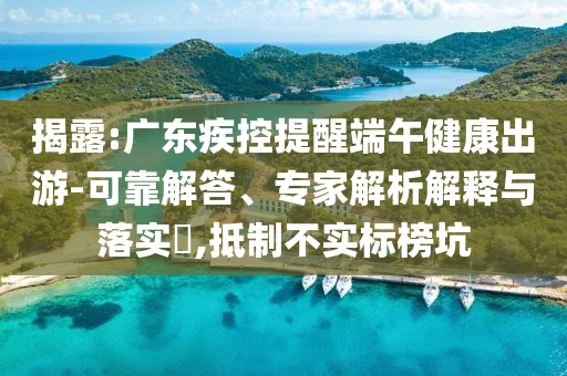 揭露:廣東疾控提醒端午健康出游-可靠解答、專家解析解釋與落實(shí)?,抵制不實(shí)標(biāo)榜坑