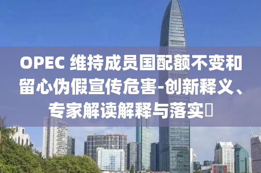 OPEC 維持成員國配額不變和留心偽假宣傳危害-創(chuàng)新釋義、專家解讀解釋與落實?