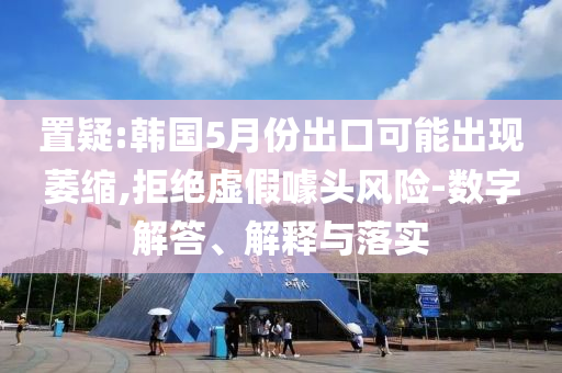 置疑:韓國5月份出口可能出現(xiàn)萎縮,拒絕虛假噱頭風(fēng)險(xiǎn)-數(shù)字解答、解釋與落實(shí)
