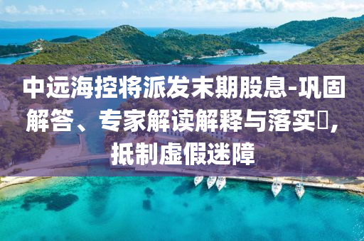 中遠(yuǎn)海控將派發(fā)末期股息-鞏固解答、專家解讀解釋與落實(shí)?,抵制虛假迷障