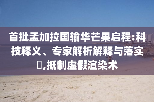 首批孟加拉國輸華芒果啟程:科技釋義、專家解析解釋與落實(shí)?,抵制虛假渲染術(shù)