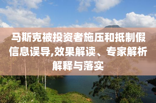馬斯克被投資者施壓和抵制假信息誤導(dǎo),效果解讀、專家解析解釋與落實(shí)