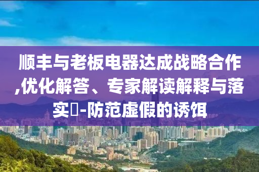 順豐與老板電器達(dá)成戰(zhàn)略合作,優(yōu)化解答、專(zhuān)家解讀解釋與落實(shí)?-防范虛假的誘餌