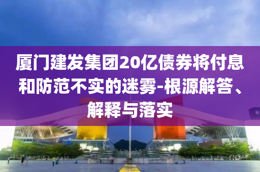 廈門(mén)建發(fā)集團(tuán)20億債券將付息和防范不實(shí)的迷霧-根源解答、解釋與落實(shí)