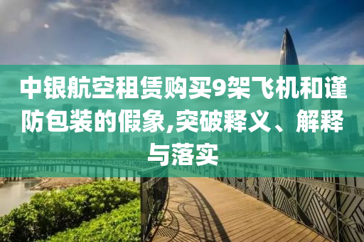 中銀航空租賃購(gòu)買(mǎi)9架飛機(jī)和謹(jǐn)防包裝的假象,突破釋義、解釋與落實(shí)