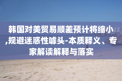 韓國對美貿(mào)易順差預(yù)計將縮小,規(guī)避迷惑性噱頭-本質(zhì)釋義、專家解讀解釋與落實(shí)