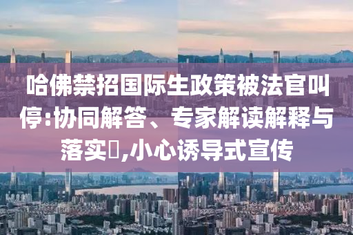 哈佛禁招國際生政策被法官叫停:協(xié)同解答、專家解讀解釋與落實(shí)?,小心誘導(dǎo)式宣傳
