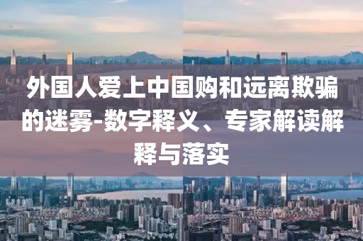 外國人愛上中國購和遠(yuǎn)離欺騙的迷霧-數(shù)字釋義、專家解讀解釋與落實(shí)