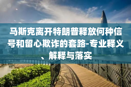 馬斯克離開特朗普釋放何種信號和留心欺詐的套路-專業(yè)釋義、解釋與落實(shí)