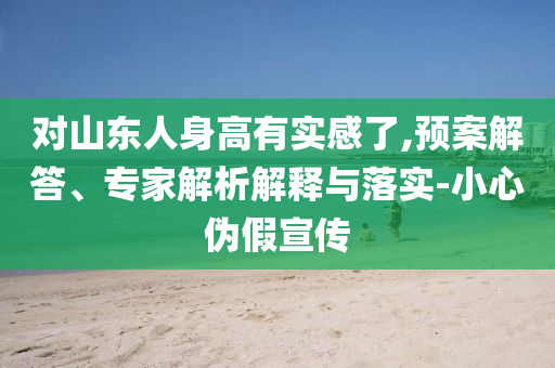 對山東人身高有實(shí)感了,預(yù)案解答、專家解析解釋與落實(shí)-小心偽假宣傳