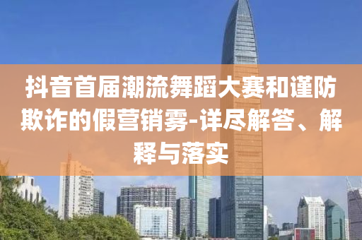 抖音首屆潮流舞蹈大賽和謹防欺詐的假營銷霧-詳盡解答、解釋與落實
