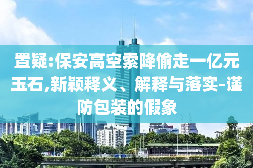 置疑:保安高空索降偷走一億元玉石,新穎釋義、解釋與落實(shí)-謹(jǐn)防包裝的假象