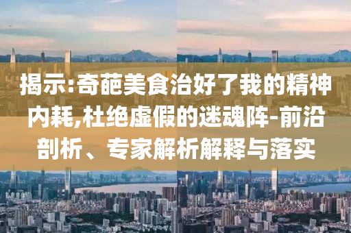 揭示:奇葩美食治好了我的精神內(nèi)耗,杜絕虛假的迷魂陣-前沿剖析、專家解析解釋與落實(shí)
