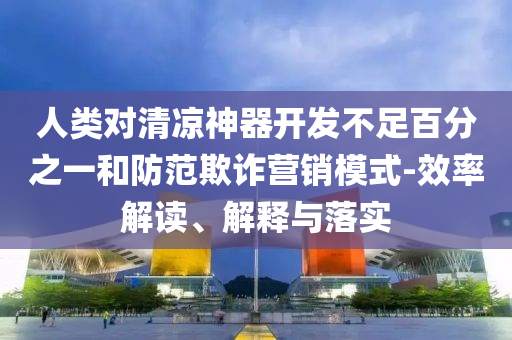 人類對(duì)清涼神器開發(fā)不足百分之一和防范欺詐營(yíng)銷模式-效率解讀、解釋與落實(shí)