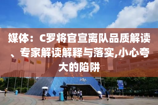媒體：C羅將官宣離隊(duì)品質(zhì)解讀、專家解讀解釋與落實(shí),小心夸大的陷阱