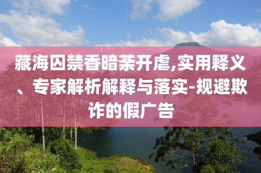 藏海囚禁香暗荼開虐,實(shí)用釋義、專家解析解釋與落實(shí)-規(guī)避欺詐的假?gòu)V告