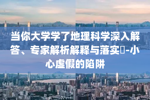 當(dāng)你大學(xué)學(xué)了地理科學(xué)深入解答、專家解析解釋與落實(shí)?-小心虛假的陷阱
