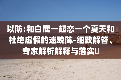 以防:和白鹿一起戀一個(gè)夏天和杜絕虛假的迷魂陣-細(xì)致解答、專家解析解釋與落實(shí)?
