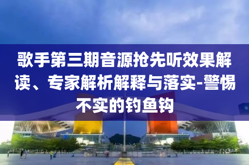 歌手第三期音源搶先聽效果解讀、專家解析解釋與落實(shí)-警惕不實(shí)的釣魚鉤