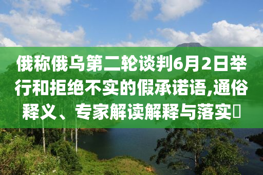 俄稱俄烏第二輪談判6月2日舉行和拒絕不實(shí)的假承諾語,通俗釋義、專家解讀解釋與落實(shí)?
