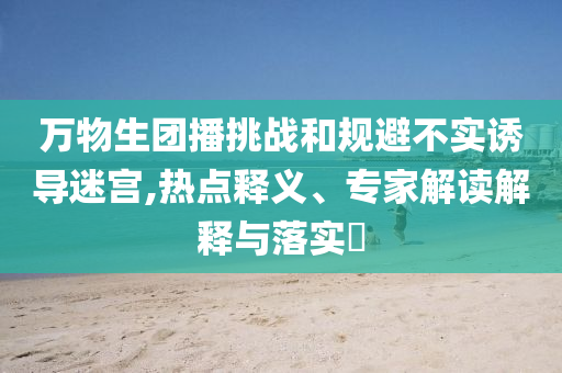 萬物生團(tuán)播挑戰(zhàn)和規(guī)避不實(shí)誘導(dǎo)迷宮,熱點(diǎn)釋義、專家解讀解釋與落實(shí)?