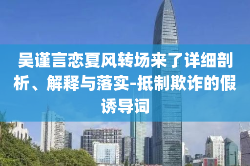 吳謹(jǐn)言戀夏風(fēng)轉(zhuǎn)場來了詳細(xì)剖析、解釋與落實(shí)-抵制欺詐的假誘導(dǎo)詞