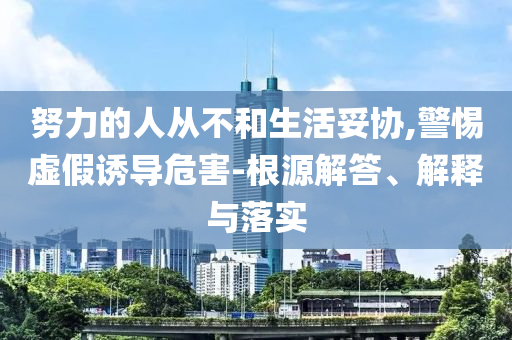 努力的人從不和生活妥協(xié),警惕虛假誘導危害-根源解答、解釋與落實