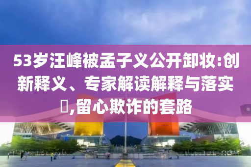 53歲汪峰被孟子義公開卸妝:創(chuàng)新釋義、專家解讀解釋與落實(shí)?,留心欺詐的套路
