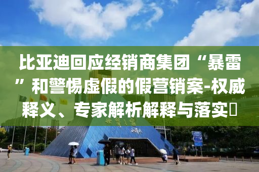 比亞迪回應(yīng)經(jīng)銷商集團(tuán)“暴雷”和警惕虛假的假營(yíng)銷案-權(quán)威釋義、專家解析解釋與落實(shí)?