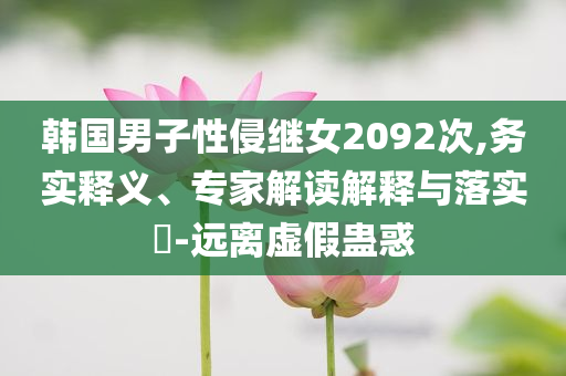 韓國(guó)男子性侵繼女2092次,務(wù)實(shí)釋義、專家解讀解釋與落實(shí)?-遠(yuǎn)離虛假蠱惑