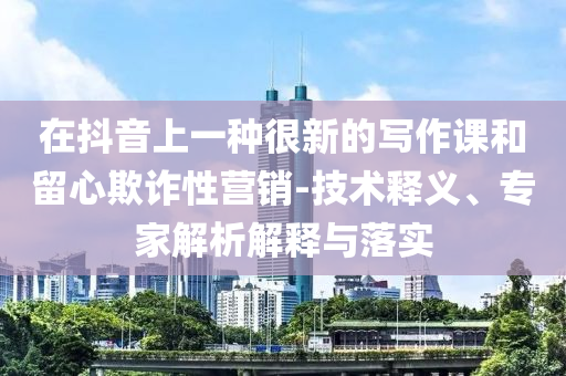 在抖音上一種很新的寫作課和留心欺詐性營銷-技術(shù)釋義、專家解析解釋與落實