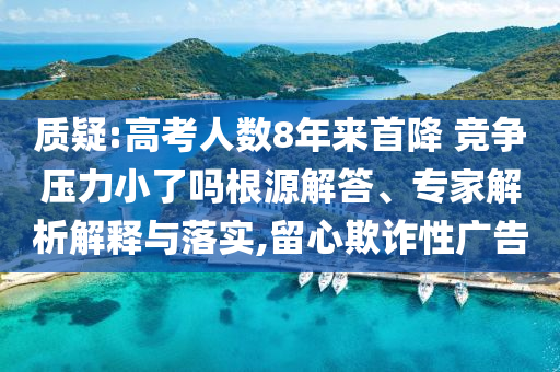 質(zhì)疑:高考人數(shù)8年來首降 競爭壓力小了嗎根源解答、專家解析解釋與落實,留心欺詐性廣告