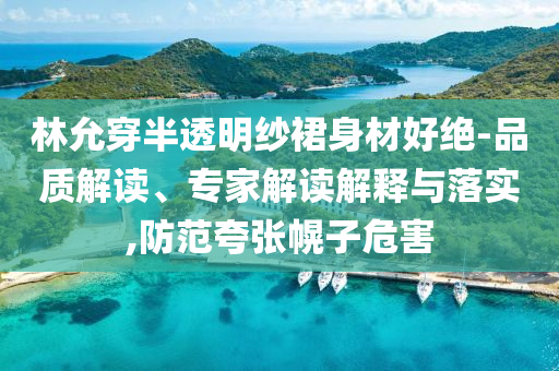 林允穿半透明紗裙身材好絕-品質(zhì)解讀、專家解讀解釋與落實,防范夸張幌子危害