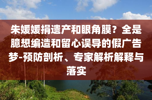 朱媛媛捐遺產(chǎn)和眼角膜？全是臆想編造和留心誤導的假廣告夢-預防剖析、專家解析解釋與落實