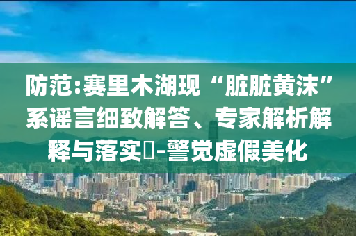 防范:賽里木湖現(xiàn)“臟臟黃沫”系謠言細致解答、專家解析解釋與落實?-警覺虛假美化