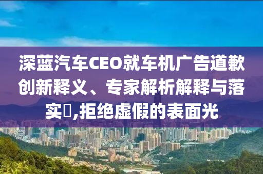 深藍汽車CEO就車機廣告道歉創(chuàng)新釋義、專家解析解釋與落實?,拒絕虛假的表面光