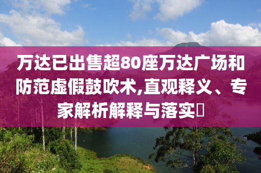 萬達已出售超80座萬達廣場和防范虛假鼓吹術(shù),直觀釋義、專家解析解釋與落實?